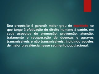 Seu propósito é garantir maior grau de equidade no
que tange à efetivação do direito humano à saúde, em
seus aspectos de promoção, prevenção, atenção,
tratamento e recuperação de doenças e agravos
transmissíveis e não transmissíveis, incluindo aqueles
de maior prevalência nesse segmento populacional.
 