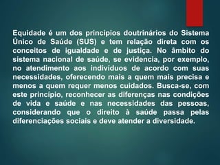 Equidade é um dos princípios doutrinários do Sistema
Único de Saúde (SUS) e tem relação direta com os
conceitos de igualdade e de justiça. No âmbito do
sistema nacional de saúde, se evidencia, por exemplo,
no atendimento aos indivíduos de acordo com suas
necessidades, oferecendo mais a quem mais precisa e
menos a quem requer menos cuidados. Busca-se, com
este princípio, reconhecer as diferenças nas condições
de vida e saúde e nas necessidades das pessoas,
considerando que o direito à saúde passa pelas
diferenciações sociais e deve atender a diversidade.
 