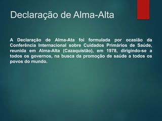 Declaração de Alma-Alta
A Declaração de Alma-Ata foi formulada por ocasião da
Conferência Internacional sobre Cuidados Primários de Saúde,
reunida em Alma-Alta (Cazaquistão), em 1978, dirigindo-se a
todos os governos, na busca da promoção de saúde a todos os
povos do mundo.
 