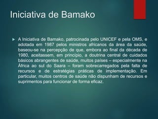Iniciativa de Bamako
 A Iniciativa de Bamako, patrocinada pelo UNICEF e pela OMS, e
adotada em 1987 pelos ministros africanos da área da saúde,
baseou-se na percepção de que, embora ao final da década de
1980, aceitassem, em princípio, a doutrina central de cuidados
básicos abrangentes de saúde, muitos países – especialmente na
África ao sul do Saara – foram sobrecarregados pela falta de
recursos e de estratégias práticas de implementação. Em
particular, muitos centros de saúde não dispunham de recursos e
suprimentos para funcionar de forma eficaz.
 