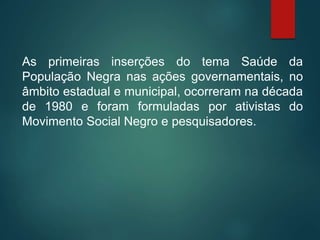 As primeiras inserções do tema Saúde da
População Negra nas ações governamentais, no
âmbito estadual e municipal, ocorreram na década
de 1980 e foram formuladas por ativistas do
Movimento Social Negro e pesquisadores.
 