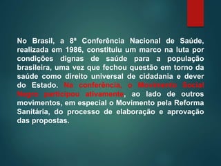 No Brasil, a 8ª Conferência Nacional de Saúde,
realizada em 1986, constituiu um marco na luta por
condições dignas de saúde para a população
brasileira, uma vez que fechou questão em torno da
saúde como direito universal de cidadania e dever
do Estado. Na conferência, o Movimento Social
Negro participou ativamente, ao lado de outros
movimentos, em especial o Movimento pela Reforma
Sanitária, do processo de elaboração e aprovação
das propostas.
 