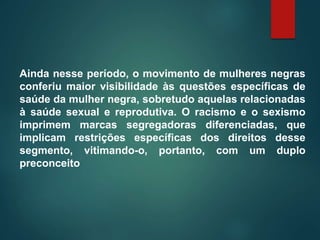 Ainda nesse período, o movimento de mulheres negras
conferiu maior visibilidade às questões específicas de
saúde da mulher negra, sobretudo aquelas relacionadas
à saúde sexual e reprodutiva. O racismo e o sexismo
imprimem marcas segregadoras diferenciadas, que
implicam restrições específicas dos direitos desse
segmento, vitimando-o, portanto, com um duplo
preconceito
 