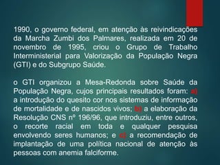 1990, o governo federal, em atenção às reivindicações
da Marcha Zumbi dos Palmares, realizada em 20 de
novembro de 1995, criou o Grupo de Trabalho
Interministerial para Valorização da População Negra
(GTI) e do Subgrupo Saúde.
o GTI organizou a Mesa-Redonda sobre Saúde da
População Negra, cujos principais resultados foram: a)
a introdução do quesito cor nos sistemas de informação
de mortalidade e de nascidos vivos; b) a elaboração da
Resolução CNS nº 196/96, que introduziu, entre outros,
o recorte racial em toda e qualquer pesquisa
envolvendo seres humanos; e c) a recomendação de
implantação de uma política nacional de atenção às
pessoas com anemia falciforme.
 