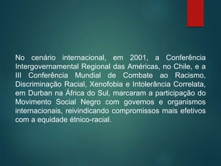 No cenário internacional, em 2001, a Conferência
Intergovernamental Regional das Américas, no Chile, e a
III Conferência Mundial de Combate ao Racismo,
Discriminação Racial, Xenofobia e Intolerância Correlata,
em Durban na África do Sul, marcaram a participação do
Movimento Social Negro com governos e organismos
internacionais, reivindicando compromissos mais efetivos
com a equidade étnico-racial.
 