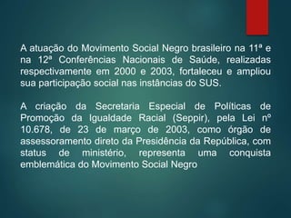 A atuação do Movimento Social Negro brasileiro na 11ª e
na 12ª Conferências Nacionais de Saúde, realizadas
respectivamente em 2000 e 2003, fortaleceu e ampliou
sua participação social nas instâncias do SUS.
A criação da Secretaria Especial de Políticas de
Promoção da Igualdade Racial (Seppir), pela Lei nº
10.678, de 23 de março de 2003, como órgão de
assessoramento direto da Presidência da República, com
status de ministério, representa uma conquista
emblemática do Movimento Social Negro
 