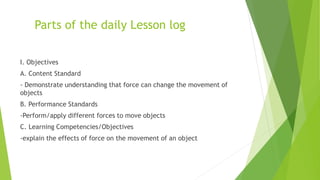 Parts of the daily Lesson log
I. Objectives
A. Content Standard
- Demonstrate understanding that force can change the movement of
objects
B. Performance Standards
-Perform/apply different forces to move objects
C. Learning Competencies/Objectives
-explain the effects of force on the movement of an object
 