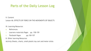Parts of the Daily Lesson Log
II. Content
Lesson 46: EFFECTS OF FORCE ON THE MOVEMENTS OF OBJECTS
III. Learning Resources
A. References
1. Learners materials Pages pp. 158-159
2. Textbook Pages pp.150-157
B. Other learning Resources
Activity Sheets, charts, small plastic toy cart and meter sticks
 