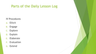 Parts of the Daily Lesson Log
IV Procedures
A. Ellicit
B. Engage
C. Explore
D. Explain
E. Elaborate
F. Evaluation
G. Extend
 