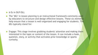  6 Es in DLP/DLL
 The "6Es" in lesson planning is an instructional framework commonly used
by educators to structure and design effective lessons. These six elements
help ensure that a lesson is well-organized and engaging for students. The
6Es typically stand for:
 Engage: This stage involves grabbing students' attention and making them
interested in the topic or content of the lesson. It can include a hook,
question, story, or activity that activates prior knowledge or sparks
curiosity.
 