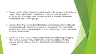  Explore: In this phase, students actively explore the concept or topic being
taught. They might conduct experiments, analyze data, or work on
activities that encourage them to investigate and discover the content
independently or in small groups.
 Explain: Here, the teacher provides clear explanations and information to
help students understand the key concepts or content. This can include
lectures, discussions, presentations, or multimedia resources to convey the
necessary information.
 Elaborate: In this stage, students deepen their understanding and apply
what they've learned. They might work on more complex activities,
problem-solving tasks, or projects that require critical thinking and
creativity.
 