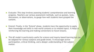  Evaluate: This step involves assessing students' comprehension and learning
progress. Teachers use various assessment methods, such as quizzes, tests,
discussions, or observations, to gauge how well students have grasped the
content.
 Extend: Finally, in the "Extend" phase, students have the opportunity to apply
their knowledge and skills in real-world contexts or to related topics. It helps in
reinforcing the learning and making connections to future lessons.
 This 6E model is particularly useful for science and inquiry-based learning but can
be adapted for various subjects and grade levels. It encourages active
participation, critical thinking, and a deeper understanding of the subject
matter.
 