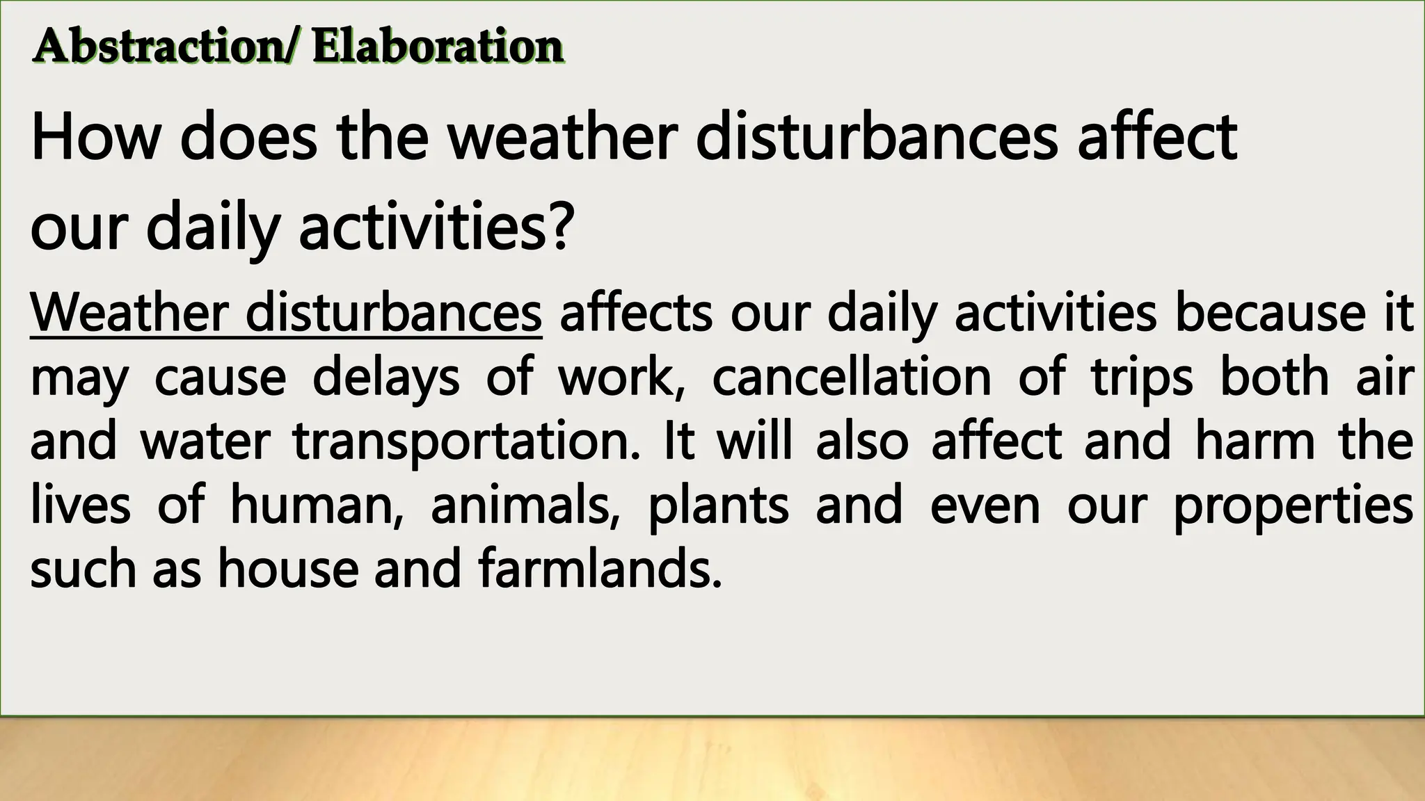 How does the weather disturbances affect
our daily activities?
Weather disturbances affects our daily activities because it
may cause delays of work, cancellation of trips both air
and water transportation. It will also affect and harm the
lives of human, animals, plants and even our properties
such as house and farmlands.
 