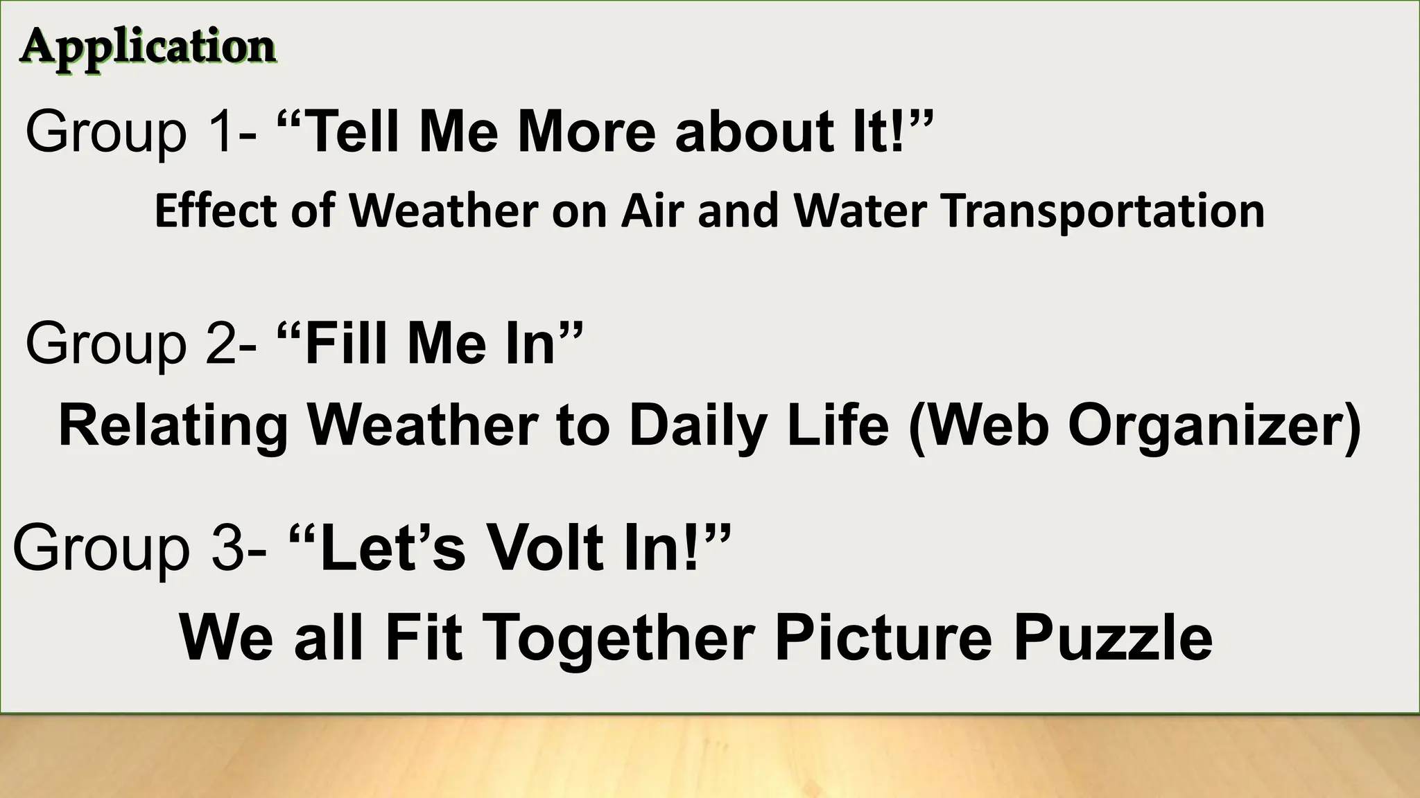 Group 1- “Tell Me More about It!”
Effect of Weather on Air and Water Transportation
Group 2- “Fill Me In”
Relating Weather to Daily Life (Web Organizer)
Group 3- “Let’s Volt In!”
We all Fit Together Picture Puzzle
 