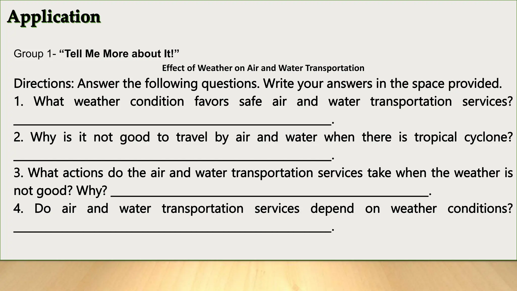 Group 1- “Tell Me More about It!”
Effect of Weather on Air and Water Transportation
Directions: Answer the following questions. Write your answers in the space provided.
1. What weather condition favors safe air and water transportation services?
___________________________________________________________.
2. Why is it not good to travel by air and water when there is tropical cyclone?
___________________________________________________________.
3. What actions do the air and water transportation services take when the weather is
not good? Why? ___________________________________________________________.
4. Do air and water transportation services depend on weather conditions?
___________________________________________________________.
 