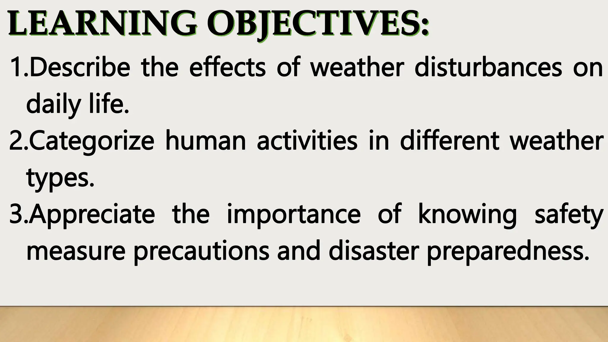 1.Describe the effects of weather disturbances on
daily life.
2.Categorize human activities in different weather
types.
3.Appreciate the importance of knowing safety
measure precautions and disaster preparedness.
 