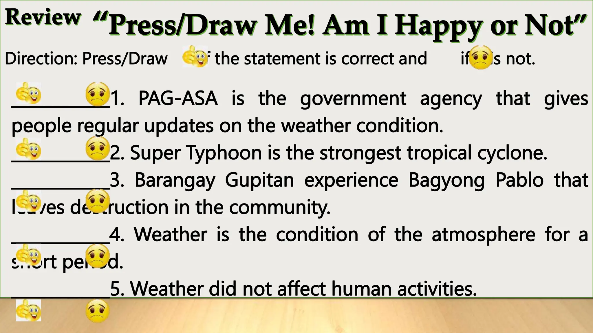 Direction: Press/Draw if the statement is correct and if it is not.
____________1. PAG-ASA is the government agency that gives
people regular updates on the weather condition.
____________2. Super Typhoon is the strongest tropical cyclone.
____________3. Barangay Gupitan experience Bagyong Pablo that
leaves destruction in the community.
____________4. Weather is the condition of the atmosphere for a
short period.
____________5. Weather did not affect human activities.
 