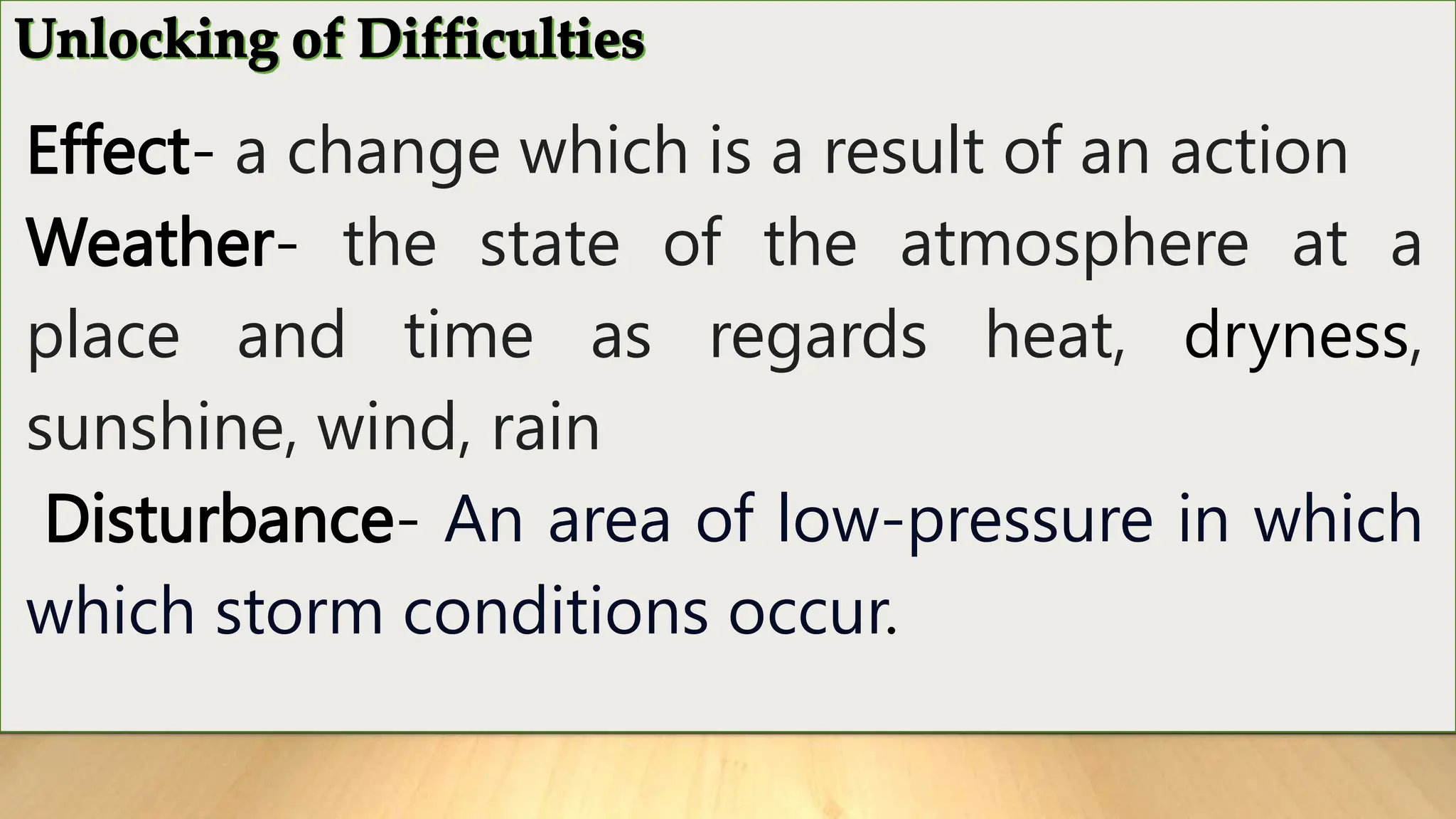 Effect- a change which is a result of an action
Weather- the state of the atmosphere at a
place and time as regards heat, dryness,
sunshine, wind, rain
Disturbance- An area of low-pressure in which
which storm conditions occur.
 