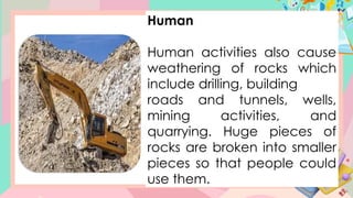 Human
Human activities also cause
weathering of rocks which
include drilling, building
roads and tunnels, wells,
mining activities, and
quarrying. Huge pieces of
rocks are broken into smaller
pieces so that people could
use them.
 