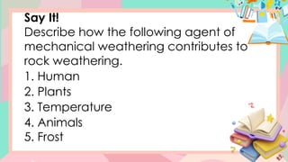 Say It!
Describe how the following agent of
mechanical weathering contributes to
rock weathering.
1. Human
2. Plants
3. Temperature
4. Animals
5. Frost
 