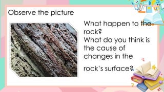 Observe the picture
What happen to the
rock?
What do you think is
the cause of
changes in the
rock’s surface?
 