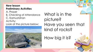 New lesson
Preliminary Activities
A. Prayer
B. Checking of Attendance
C. Kamustahan
Activity:
Look at the picture below:
What is in the
picture?
Have you seen that
kind of rocks?
How big it is?
 