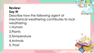Review:
Say It!
Describe how the following agent of
mechanical weathering contributes to rock
weathering.
1.Human
2.Plants
3.Temperature
4.Animals
5. Frost
 