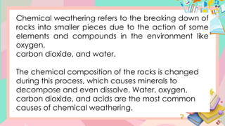 Chemical weathering refers to the breaking down of
rocks into smaller pieces due to the action of some
elements and compounds in the environment like
oxygen,
carbon dioxide, and water.
The chemical composition of the rocks is changed
during this process, which causes minerals to
decompose and even dissolve. Water, oxygen,
carbon dioxide, and acids are the most common
causes of chemical weathering.
 