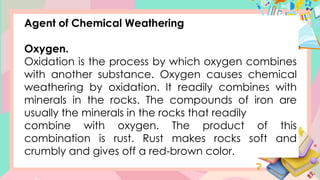 Agent of Chemical Weathering
Oxygen.
Oxidation is the process by which oxygen combines
with another substance. Oxygen causes chemical
weathering by oxidation. It readily combines with
minerals in the rocks. The compounds of iron are
usually the minerals in the rocks that readily
combine with oxygen. The product of this
combination is rust. Rust makes rocks soft and
crumbly and gives off a red-brown color.
 