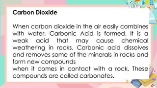 Carbon Dioxide
When carbon dioxide in the air easily combines
with water, Carbonic Acid is formed. It is a
weak acid that may cause chemical
weathering in rocks. Carbonic acid dissolves
and removes some of the minerals in rocks and
form new compounds
when it comes in contact with a rock. These
compounds are called carbonates.
 