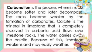 Carbonation is the process wherein rocks
become softer and later decompose.
The rocks become weaker by the
formation of carbonates. Calcite is the
mineral in limestone that is completely
dissolved in carbonic acid flows over
limestone rocks. The water carries away
the calcite. Because of this, limestone
weakens and may easily weather.
 