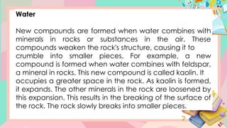 Water
New compounds are formed when water combines with
minerals in rocks or substances in the air. These
compounds weaken the rock's structure, causing it to
crumble into smaller pieces. For example, a new
compound is formed when water combines with feldspar,
a mineral in rocks. This new compound is called kaolin. It
occupies a greater space in the rock. As kaolin is formed,
it expands. The other minerals in the rock are loosened by
this expansion. This results in the breaking of the surface of
the rock. The rock slowly breaks into smaller pieces.
 