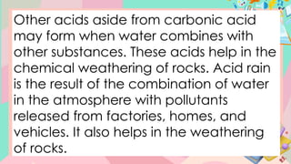 Other acids aside from carbonic acid
may form when water combines with
other substances. These acids help in the
chemical weathering of rocks. Acid rain
is the result of the combination of water
in the atmosphere with pollutants
released from factories, homes, and
vehicles. It also helps in the weathering
of rocks.
 