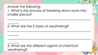 Answer the following.
1. What is the process of breaking down rocks into
smaller pieces?
___________________________________________________
_______
2. What are the 2 types of weathering?
___________________________________________________
_______
___________________________________________________
_______
3. What are the different agents of chemical
weathering?
 