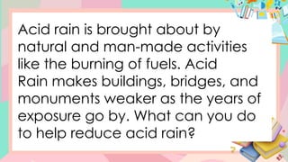 Acid rain is brought about by
natural and man-made activities
like the burning of fuels. Acid
Rain makes buildings, bridges, and
monuments weaker as the years of
exposure go by. What can you do
to help reduce acid rain?
 