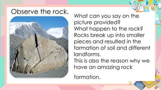 Observe the rock.
What can you say on the
picture provided?
What happen to the rock?
Rocks break up into smaller
pieces and resulted in the
formation of soil and different
landforms.
This is also the reason why we
have an amazing rock
formation.
 