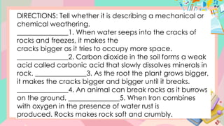 DIRECTIONS: Tell whether it is describing a mechanical or
chemical weathering.
_______________1. When water seeps into the cracks of
rocks and freezes, it makes the
cracks bigger as it tries to occupy more space.
_______________2. Carbon dioxide in the soil forms a weak
acid called carbonic acid that slowly dissolves minerals in
rock. _______________3. As the root the plant grows bigger,
it makes the cracks bigger and bigger until it breaks.
_______________4. An animal can break rocks as it burrows
on the ground. _______________5. When Iron combines
with oxygen in the presence of water rust is
produced. Rocks makes rock soft and crumbly.
 