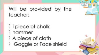 Will be provided by the
teacher:
 1piece of chalk
 hammer
 A piece of cloth
 Goggle or Face shield
 