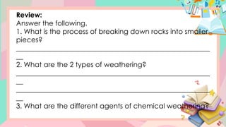 Review:
Answer the following.
1. What is the process of breaking down rocks into smaller
pieces?
________________________________________________________
__
2. What are the 2 types of weathering?
________________________________________________________
__
________________________________________________________
__
3. What are the different agents of chemical weathering?
 