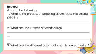 Review:
Answer the following.
1. What is the process of breaking down rocks into smaller
pieces?
________________________________________________________
__
2. What are the 2 types of weathering?
________________________________________________________
__
________________________________________________________
__
3. What are the different agents of chemical weathering?
 