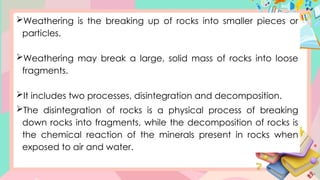Weathering is the breaking up of rocks into smaller pieces or
particles.
Weathering may break a large, solid mass of rocks into loose
fragments.
It includes two processes, disintegration and decomposition.
The disintegration of rocks is a physical process of breaking
down rocks into fragments, while the decomposition of rocks is
the chemical reaction of the minerals present in rocks when
exposed to air and water.
 