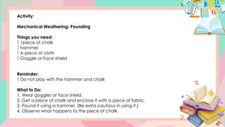 Activity:
Mechanical Weathering: Pounding
Things you need:
 1piece of chalk
 hammer
 A piece of cloth
 Goggle or Face shield
Reminder:
 Do not play with the hammer and chalk
What to Do:
1. Wear goggles or face shield.
2. Get a piece of chalk and enclose it with a piece of fabric.
3. Pound it using a hammer. (Be extra cautious in using it.)
4. Observe what happens to the piece of chalk.
 