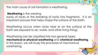The main cause of soil formation is weathering.
Weathering is the wearing
away of rocks or the breaking of rocks into fragments. It is an
important process that helps shape the surface of the Earth.
Weathering occurs when rocks near or on the surface of the
Earth are exposed to air, water, and other living things.
Weathering can be classified into two general types:
mechanical or physical weathering and chemical weathering.
In this lesson, we will study the processes of mechanical
weathering.
 