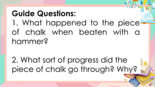 Guide Questions:
1. What happened to the piece
of chalk when beaten with a
hammer?
2. What sort of progress did the
piece of chalk go through? Why?
 