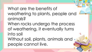 What are the benefits of
weathering to plants, people and
animals?
When rocks undergo the process
of weathering, it eventually turns
into soil
Without soil, plants, animals and
people cannot live.
 