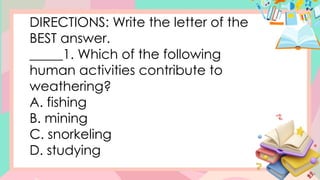 DIRECTIONS: Write the letter of the
BEST answer.
_____1. Which of the following
human activities contribute to
weathering?
A. fishing
B. mining
C. snorkeling
D. studying
 