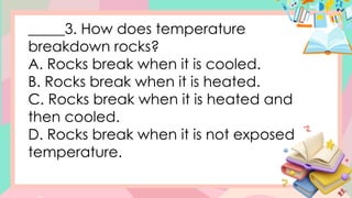 _____3. How does temperature
breakdown rocks?
A. Rocks break when it is cooled.
B. Rocks break when it is heated.
C. Rocks break when it is heated and
then cooled.
D. Rocks break when it is not exposed
temperature.
 
