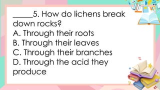 _____5. How do lichens break
down rocks?
A. Through their roots
B. Through their leaves
C. Through their branches
D. Through the acid they
produce
 