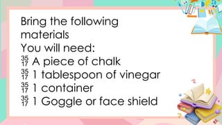 Bring the following
materials
You will need:
 A piece of chalk
 1 tablespoon of vinegar
 1 container
 1 Goggle or face shield
 