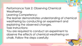 Performance Task 2: Observing Chemical
Weathering
Learning Competency:
The learner demonstrates understanding of chemical
weathering by conducting an experiment and
explaining the observed changes.
Task Instructions:
You are required to conduct an experiment to
observe the effects of chemical weathering on
chalk. Follow the steps carefully:
 